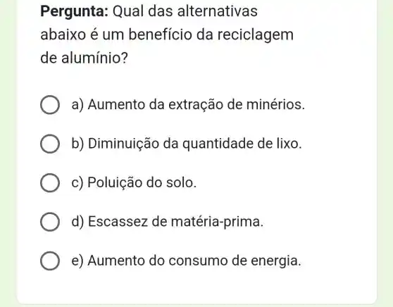 Pergunta : Qual das alternativas
abaixo é um benefício da reciclagem
de alumínio?
a) Aumento da extração de minérios.
b)Diminuição da quantidade de lixo.
c) Poluição do solo.
d) Escassez de matéria -prima.
e) Aumento do consumo de energia.