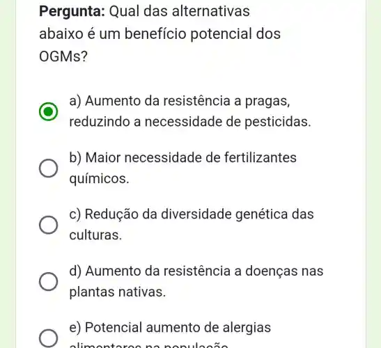 Pergunta : Qual das alternativas
abaixo é um benefício potencial dos
OGMs?
a) Aumento da resistência a pragas,
reduzindo a necessidade de pesticidas.
b) Maior necessidade de fertilizantes
químicos.
c) Redução da diversidade genética das
culturas.
d) Aumento da resistência a doenças nas
plantas nativas.
e) Potencial aumento de alergias