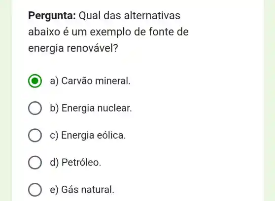 Pergunta : Qual das alternativas
abaixo é um exemplo de fonte de
energia renovável?
a) Carvão mineral.
b) Energia nuclear.
c) Energia eólica.
d) Petróleo.
e) Gás natural.