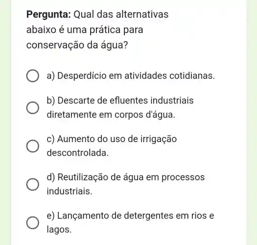 Pergunta : Qual das alternativas
abaixo é uma prática para
conservação da água?
a) Desperdício em atividades cotidianas.
b) Descarte de efluentes industriais
diretamente em corpos d'água.
c) Aumento do uso de irrigação
descontrolada.
d) Reutilizaç ảo de água em processos
industriais.
e) Lançamen to de detergente s em rios e
lagos.