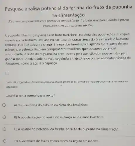 Pesquisa analisa potencial da farinha do fruto da pupunha
na alimentação
Rico em componentes com potencial antioxidante, fruto da Amazônia ainda é pouco
consumido em outras dreas do Pais
A pupunha (Boctris gasipaes)é um fruto tradicional na dieta das populações da regiǎo
amazônica. Entretanto, seu uso na culinária de outras áreas do Brasil ainda é bastante
limitado, e o que costuma chegar à mesa dos brasileiros é apenas outra parte de sua
palmeira, o palmito. Rico em componentes fendicos que possuem potencial
antioxidante, o fruto da pupunha há anos espera pela atenção dos especialistas para
ganhar mais popularidade no Pais, seguindo a trajetória de outros alimentos vindos da
Amazônia, como o açai e o cupuaçu.
[ldots ]
Fonte: https://pmal.usp.br/ciencie./pesquisa-analisa-potencial-da -farinha-do-fruto-da pupunha-na-alimentacao/
(adaptado)
Qual é o tema central deste texto?
A) Os benefícios do palmito na dieta dos brasileiros.
B) A popularização do açaí e do cupuaçu na culinária brasileira.
C) A análise do potencial da farinha do fruto da pupunha na alimentação.
D) A variedade de frutos encontrados na região amazônica.