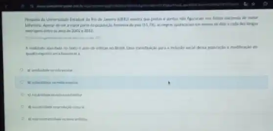 Pesquisa da Universidade Estadual do Rio de Janeiro (UERJ) mostra que pretas e pardas nào figuraram nos filmes nacionais de maior
bilheteria. Apesar de ser a maior parte da população feminina do pais (51,7% ) as negras apareceram em menos de dois a cada dez longas
metragens entre os anos de 2002 e 2012
A realidade abordada no texto é alvo de criticas no Brasil. Uma contribuição para a incluslo social dessa população e modificaçǎo do
quadro exposto seria favorecera
a) assiduidade navida excola
b) autoralidade na midu massiva
c) estabilidadena estruturafamilar
d) lucratividade na produce locultural
e) representatividade no meio artistico