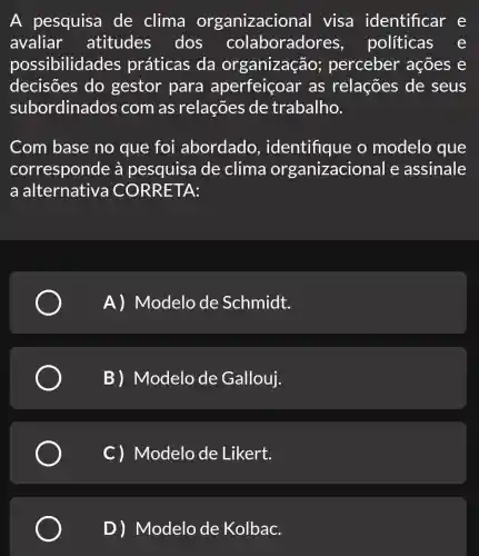 A pesquisa de clima organizacior al visa identificar e
avaliar atitudes dos colaboradores , politicas e
possibilidades práticas da organização;perceber ' acoes e
decisões do gestor para aperfeiço ar as relações de seus
subordinados com as relações de trabalho.
Com base no que foi abordado , identifique o modelo que
corresponde à pesquisa de clima organizacional e assinale
a alternative CORRETA:
A) Modelo de Schmidt.
B) Modelo de Gallouj.
C) Modelo de Likert.
D) Modelo de Kolbac.