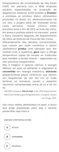 Pesquisadores da Universidade de são Paulo
(USP), em parceria com a WEM,empresa
paulista especializada na produção de
dispositivos médicos , estão prestes a finalizar
protótipo do primeiro bisturi ultrassônico
produzido no Brasil Em desenvolvimento há
um ano, o projeto deve ser finalizado ainda
neste semestre. "Testes clínicos estão
previstos para o fim de 2013; se tudo der certo,
em breve o produto estará no mercado', prevê
físico Vanderlei Bagnato, do Departamento
de Ótica do Instituto de Física de São Carlos.
Diferentemente das lâminas convencionais,
que cortam por ação mecānica, o bisturi
ultrassônico produz uma vibração que , em
contato com a superficie, gera calor e atinge
temperatura capaz de romper as moléculas
que mantêm o tecido intacto - separando-as
sem provocar sangramento.
Não é mágica;é apenas ciência. A energia
elétrica da qual se alimenta o dispositivo é
convertida em energia mecânica ativando
pequeníssimas peças cerâmicas que vibram
em frequências de até 100 mil Hz (vale
lembrar: os humanos ouvem o espectro
vibratório compreendido entre 20 Hz e 20 mil
Hz.
PRECISÃO cirúrgica. Ciência Hoje, 4 abr. 2013 Disponível em:
http://cienciahoje.org br/artigo/precisao -cirurgica/. Acesso
em: 18 ago. 2020
Dos cinco verbos destacados no texto o único
que exige preposição para que o sentido
pretendido seja claro é:
Assinale a afirmativa correta
A ativar.
FI
B ) converter.
C ) finalizar.