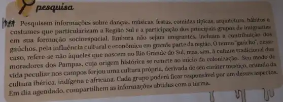 pesquisa
MN Pesquisem informações sobre danças, músicas, festas , comidas típicas , arquitetura, hábitos e
costumes que particularizam a Região Sul e a participação dos principais grupos de imigrantes
em sua formação socioespacial. Embora não sejam imigrantes incluam a contribuição dos
gaúchos, pela influência cultural e econômica em grande parte da região. 0 termo "gaúcho", nesse
caso, refere-se não àqueles que nascem no Rio Grande do Sul, mas, sim, à cultura tradicional dos
moradores dos Pampas, cuja origem histórica se remete ao início da colonização Seu modo de
vida peculiar nos campos forjou uma cultura própria derivada de seu caráter mestiço, oriundo da
cultura ibérica , indigena e africana . Cada grupo poderá ficar responsável por um desses aspectos.
Em dia agendado , compartilhem as informações obtidas com a turma.