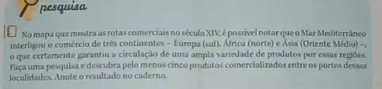 pesquisa
No mapa que mostra as rotas comerciais no séculoXIV,épossivel notarqueoMar Mediterráneo
interligou o comércio de très continentes - Europa (sul), Africa (norte) e Ásia (Oriente Médio) -.
que certamente garantiu a circulação de uma ampla variedade de produtos por essas regioes.
Faça uma pesquisa e descubra pelo menos cinco produtos comercializados entreos portos dessns
localidades. Anote o resultado no caderno.