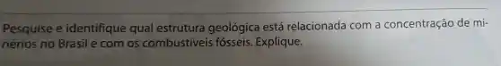 Pesquise e identifique qual estrutura geológica está relacionada com a concentração de mi-
nérios no Brasil e com os combustiveis fósseis. Explique.