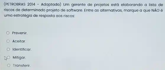 (PETROBRAS 2014 - Adaptada) Um gerente de projetos está elaborando a lista de
riscos de determinado projeto de software Entre as alternativas marque a que NĂO 6
uma estratégia de resposta aos riscos:
Prevenir
Aceitar.
Identificar.
Mitigar.
Transferir.