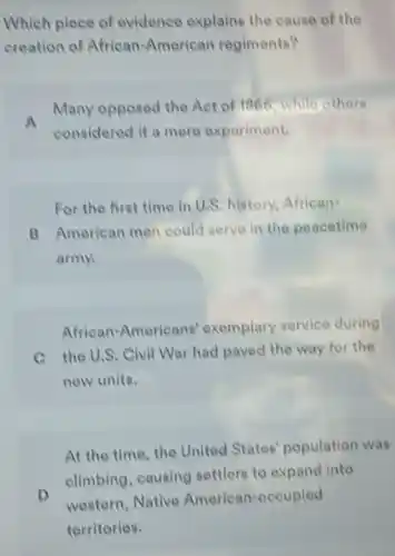 Which piece of evidence explains the cause of the
creation of African-American regiments?
Many opposed the Act of 1866, while others
considered it a mere experiment.
For the first time in U.S. history, African
B American men could serve in the peacetime
army
African-Americans exemplary service during
C the U.S. Civil War had paved the way for the
new units.
At the time, the United States population was
D
elimbing, causing settlers to expand into