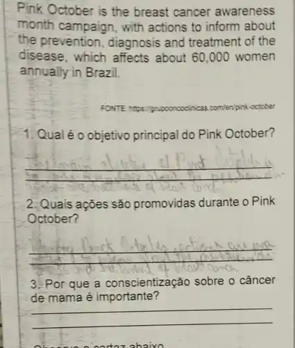 Pink October is the breast cancer awareness
month campaign , with actions to inform about
the prevention , diagnosis and treatment of the
disease , which affects about 60,000 women
annually in Brazil.
FONTE https://grupooncoclinicas.ce com/en/pink-october
1. Qual é o objetivo principal do Pink October?
__
2.Quais acoes são promovidas durante o Pink
October?
__
and
3. Por que a conscientização sobre o câncer
de mama é importante?
adazabaixo