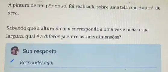 A pintura de um pôr do sol foi realizada sobre uma tela com
2400cm^2 de
área.
Sabendo que a altura da tela corresponde a uma vez e meia a sua
largura, qual é a diferença entre as suas dimensões?
Sua resposta
Responder aqui