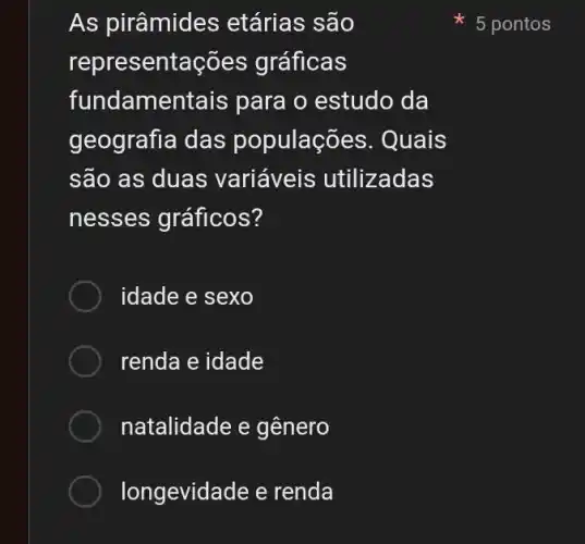 As pirâmides ; etárias são
representações gráficas
fundame ntais para o estudo da
geografia das populaçõ es. Quais
são as duas variáveis utilizadas
nesses gráficos?
idade e sexo
renda e idade
natalidade e gênero
longevidade e renda
5 pontos