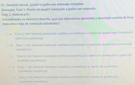 P.L: Decúbito dorsal, quadril joelho em extensão completa.
Execução: Fase 1: Flexão de quadril mantendo o joelho em extensão.
Fase 2: Retorno à P.I.
Considerando os exercicio descrito qual das alternativas apresenta a descrição correta da fase,
músculos e tipo de contração solicitados?
a. Fase 2: reto femoral (contração isotônica excêntrica) e vastos do quadriceps (contração
isotónica excentrica)
b. Fase 1: reto femoral (contração isotônica excêntrica) e vastos do quadriceps (contração
isométrica)
c. Fase 2: reto femoral (contração isotônica excentrica) e vastos do quadriceps (contração
isotônica concentrica)
d. Fase 1: reto femoral (contração isotônica concentrica) e vastos do quadriceps
(contração isométrica)
e. Fase2:reto femoral (contraçác isotónica concentrical e vastos do quadriceps
(contração isométrica)