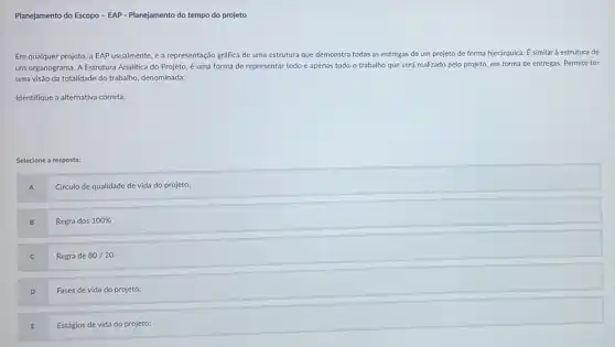 Planejamento do Escopo - EAP - Planejamento do tempo do projeto
Em qualquer projeto, a EAP usualmente, é a representação gráfica de uma estrutura que demonstra todas as entregas de um projeto de forma hierárquica É similar à estrutura de
um organograma. A Estrutura Analitica do Projeto,uma forma de representar todo e apenas todo o trabalho que será realizado pelo projeto, em forma de entregas. Permite ter
uma visão da totalidade do trabalho, denominada:
Identifique a alternativa correta:
Selecione a resposta:
A
Circulo de qualidade de vida do projeto;
B
Regra dos 100% 
C
Regra de 80/20
D
Fases de vida do projeto;
E
Estágios de vida do projeto;