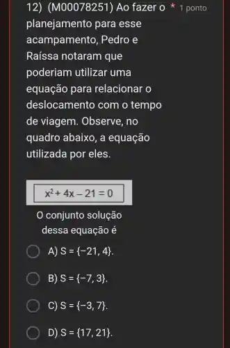 planejamento para esse
acampamento , Pedro e
Raíssa notaram que
poderiam utilizar uma
equação para relacionar o
deslocamento com o tempo
de viagem . Observe , no
quadro abaixo, a equação
utilizada por eles.
x^2+4x-21=0
conjunto solução
dessa equação é
A) S= -21,4 
B) S= -7,3 
C) S= -3,7 
D) S= 17,21 
12 ) (M00078251)Ao fazer o 1 ponto