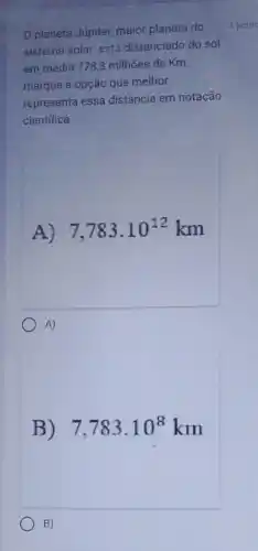 planeta Júpiter, major planeta do
sistema solar está distanciado do sol
em média 7783 milhões de Km,
marque a opção que melhor
representa essa distância em notação
científica.
A) 7,783.10^12 km
A)
B) 7,783.10^8km
B)
1 pont