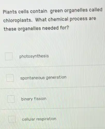 Plants cells contain green organelles called
chloroplasts. What chemical process are
these organelles needed for?
photosynthesis
spontaneous generation
binary fission
cellular respiration