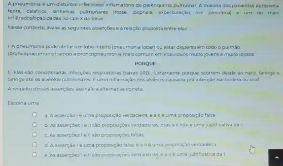 A pneumonia é um distúrbio infeccioso inflamatório do parênquima pulmonar. A maioria dos pacientes apresenta
febre, calafrios, sintomas pulmonares (tosse dispneia, expectoração dor pleuritica) e um ou mais
infiltra dos/opacidades no raio X de tórax.
Nesse contexto, avalie as seguintes asserções e a relação proposta entre elas
1. A pneumonia pode afetar um lobo inteiro (pneumonia lobar) ou estar dispersa em todo o pulmão
(broncopneumonia) sendo a broncopneumonia mais comum em individuos muito jovens e muito idosos.
PORQUE
II. Elas são consideradas infecçōes respiratórias baixas (IRB), justamente porque ocorrem desde ao nariz, faringe e
laringe até os alvéolos pulmonares. E uma inflamação dos alvéolos causada por infecção bacteriana ou viral.
A respeito dessas asserçoes assinale a alternativa correta
Escolha uma
a. A asserção lé uma proposição verdadeira , e a llé uma proposição falsa
b. As asserçoes le II são proposições verdadeiras, mas a II não é uma justificativa da 1
c. As assercoes le II são proposiçoes falsas
d. A asserçãolé uma proposição falsa e allé uma proposição verdadeira
e. As assercoes le II são proposiçoes verdadeiras, e allé uma justificativa da I