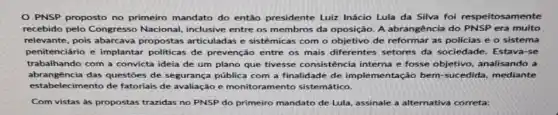 PNSP proposto no primeiro mandato do entǎo presidente Luir Inácio Lula da Silva foi respeitosamente
recebido pelo Congresso Nacional, inclusive entre os membros da oposição. A abrangência do PNSP era multo
relevante, pois abarcava propostas articuladas e sistêmicas com o objetivo de reformar as policias e o sistema
penitenciário e implantar politicas de prevenção entre os mais diferentes setores da sociedade . Estava-se
abrangencia das questoes de segurança pública com a finalidade de imple mentação bem-sucedida mediante
trabalhando com a convicta ideia de um plano que tivesse consistência interna e fosse objetivo, analisando a
estabe lecimento de fatoriais de avaliação e monitoramento sistemático.
Com vistas às propostas trazidas no PNSP do primeiro mandato de Lula assinale a alternativa correta: