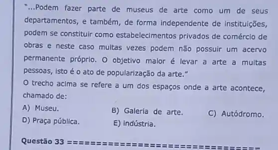 __ Podem fazer parte de museus de arte como um de seus
departamentos, e também de forma independente de instituições,
podem se constituir como estabelecimentos privados de comércio de
obras e neste caso multas vezes podem não possuir um acervo
permanente próprio. O objetivo malor é levar a arte a multas
pessoas, isto éo ato de popularização da arte."
trecho acima se refere a um dos espaços onde a arte acontece,
chamado de:
A) Museu.
B) Galeria de arte.
C) Autódromo.
D) Praça pública.
E) indústria.