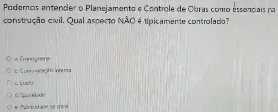 Podemos entender o Planejamento e Controle de Obras como essenciais na
construção civil. Qual aspecto Ntilde (A)O lệ tipicamente controlado?
a. Cronograma
b. Comunicação interna
c. Custo
d. Qualidade
e. Publicidade da obra