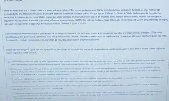 "Pode-se entio dizer que o direlto à cidade é a busca de uma quimera? Em termos exclushamente fisicos, sem divida isso é verdadeiro Contudo, as lutas politicas sảo
animadas tanto por intençoes visiondirias quanto por aspectos e razbes de natureza pratica. Grupos ligados a Allança do Direlto a Cidade iso basicamente formados por
moradores de baba renda em comunidades negras que lutam pelo tipo de deservolvimento que va de encontro a seus descjos enecessidades, pessous sem-teto guese
organizam por seu dircito a moradia e aos servicos basicos e jovens negros LGBTQ |Por extenso Lesbians, Gays. Blissenals, Trangenders and Queers or Questioning em ingles).
que lutam por seu direito à segurança nos espaços publicos." (HARVEY, 2014,p21-22)
Constantemente abondamos sobre pensamento de sociólogos modernos e pos-modemos quanto a necessidade de que alguns grupos humanos na Historla, ao se verem
presslonudos polos governantes, vessem as ruas, aos grandes centros urbanos. Tomando a cidade com suas manifestaçdes consegulam alteraçbes slapilicatives em suas vidas
Pressionando o Establo, conseguitar mais dignidade de vida depuseram lideres antidemocraticos etc.
Nesse sentido, marque a opçao que nos apresenta um movimento de ocupak 40 das nas do século passado que revolucionou aquela cultura, todo o mundo e quals exigenclas
foram requeridas nesse protesto
Movimento Estadantlen 1968, no Brasil, fo fundamental para a queda da diudura no pis do pals, mesino com prande represslo militar, pridet torturas e martes, talis acdes
foram fandamentais para que em cutras ditaduras na America Latina os estudantes procuratien exercer as mesmat Brasil.
OMovimento Estadantil em 1992 no Brast fol um grande marto nos principals centros intanos do pain, cando estadarites explain a impeachment do ate entio eleito presidente Femando
Collor de Mello, am 1909. As manifesticdes de lua ma gestio uma inflacto de mals de 1000%  an ano. O absurdo malor de Collor fol ter congelado is
poupancas dos enorestios de brasilerosial
D Movimento Estadanit por 2 de malo de profundar na estrutura cultural
pelo coverina frances
pelo pastor Martin Lather marca na tata pelos negros americanos. Apoi esie movimenta
Movimento Estudantit in marcade 1964 ine Brasic lol um marco para o
para que as pererals
outros palues da Amerka