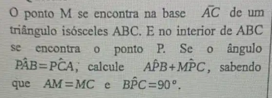 ponto M se encontra na base AC de um
triangulo isósceles A BC. E no interior de ABC
se encontra o ponto ângulo
hat (PAB)=Phat (CA) calcule Ahat (P)B+Mhat (P)C , sabendo
que AM=MC e Bhat (P)C=90^circ