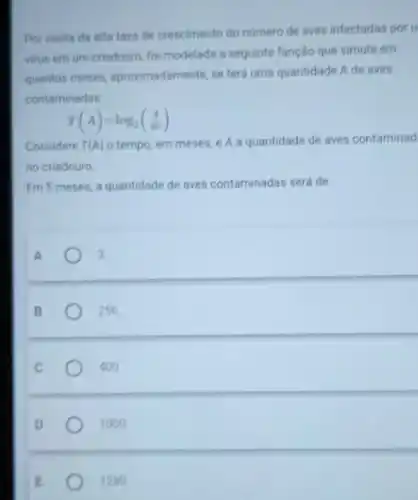 Por conta da alta taxa de crescimento do numero de aves infectadas por u
virus em um criadouro foi modelada a seguinte função que simula em
quantos meses aproximadamente, se terá uma quantidade A de aves
contaminadas:
T(A)=log_(2)((A)/(40))
Considere T(A) o tempo, em meses e A a quantidade de aves contaminad
no criadouro.
Em 5 meses, a quantidade de aves contaminadas será de
A
3.
B
256.
C
400.
D
1000
E
1280