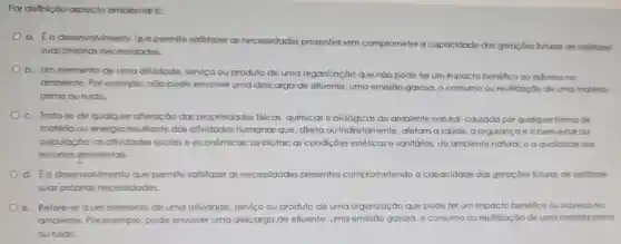 Por definição aspecto ambiental é:
a. Éo desenvolvimento que permite satisfazer as necessidades presentes sem comprometer a capacidade das geraçōes futuras de satisfazer
suas próprias necessidades.
b. Um elemento de uma atividade serviço ou produto de uma organização que não pode ter um impacto benéfico ou adverso no
ambiente. Por exemplo, nào pode envolver uma descarga de efluente, uma emissão gasosa, o consumo ou reutilização de uma matério-
prima ou ruido.
c. Trata-se de qualquer alteração das propriedades fisicas, químicas e biológicas do ambiente natural causada por qualqu er forma de
matéria ou energia resultante das atividades humanas que direta ou indiretamente afetam a saúde, a segurança e o bem-estar da
população; as afividades sociais e econômicas; as biotas: as condições estética s e sanitárias, do amblente natural: e a qualidade dos
recursos embientais.
d. 60 desenvolvimento que permite satisfazer as necessidades presentes comprometendo a capacidade das geraçôes futuras de satisfazer
suas próprias necessidades.
e. Refere-se aum elemento de uma atividade, serviço ou produto de uma organização cão que pode ter um impacto benéfico ou adverso no
ambiente. Por exemplo, pode envolver uma descarga de efluente, uma emissão gasosa, o consumo ou reutilização de uma matéria-prima
ou ruido.