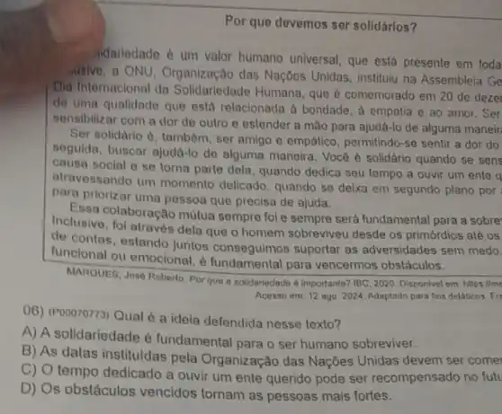 Por que devemos ser solidários?
idariedade é um valor humano universal, que está presente em toda
usive, a ONU, Organização das Naçôes Unidas, institulu na Assembleia Ge
Dia Internacional da Solidariedade Humana, que comemorado em 20 de deze
de uma qualidade que está relacionada a bondade a empatia e ao amor. Ser
sensibilizar com a dor de outro e estender a mão para ajudá-lo de alguma maneir
Ser solidario d, tambóm ser amigo e empático , permitindo-se sentir a dor do
soguida, buscar ajuda-lo de alguma maneira. Você é solidário quando se sens
causa social o so torna parte dela, quando dedica seu tempo a ouvir um ente a
atravessando um momento delicado, quando se deixa em segundo plano por
para priorizar uma pessoa que precisa de ajuda,
Essa colaboração mútua sempre fol e sempre será fundamental para a sobre
Inclusive, fol através dela que o homem sobreviveu desde os primórdios alé os
de contas, estando juntos conseguimos suportar as adversidades sem medo.
funcional ou emocional,para vencermos obstáculos.
MARQUES, Jose Roberto. Por que a solidariedade d Importante? IBC, 2020. Disponive em: https://me
Acesso em: 12 ago 2024. Adaptado para fins didáticos. Fis
()6) (Pooororr3) Qual 6 a ideia defendida nesse texto?
A) A solidariedade é fundamental para o ser humano sobreviver.
B) As datas instituidas pela Organização das Nações Unidas devem ser come
C) O tempo dedicado a ouvir um ente querido pode ser recompensado no futu
D) Os obstáculos vencidos tornam as pessoas mais fortes.