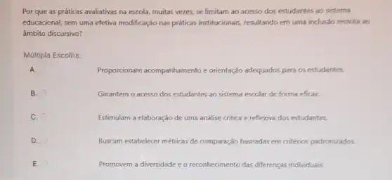 Por que as práticas avaliativas na escola, muitas vezes, se limitam ao acesso dos estudantes ao sisterna
educacional, sem uma efetiva modificação nas práticas institucionais, resultando em uma inclusão restrita ao
âmbito discursivo?
Múltipla Escolha:
A.
Proporcionam acompanhamento e orientação adequados para os estudantes.
B.
Garantem o acesso dos estudantes ao sistema escolar de forma eficaz.
C.
Estimulam a elaboração de uma análise critica e reflexiva dos estudantes.
D.
Buscam estabelecer métricas de comparação baseadas em critérios padronizados.
E.
Promovem a diversidade e o reconhecimento das diferenças individuais,