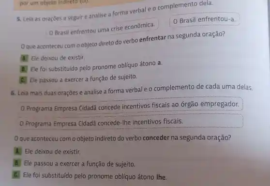 por um objeto indireto (UI).
5. Leia as orações a seguir e analise a forma verbal e o complemento dela.
OBrasilentrentouumacriseeconmica
Brasil enfrentou-a.
0 que aconteceu como objeto direto do verbo enfrentar na segunda oração?
A. Ele deixou de existir.
B. Ele foi substituído pelo pronome oblíquo átono a.
C. Ele passou a exercer a função de sujeito.
6. Leia mais duas orações e analise a forma verbal e o complemento de cada uma delas.
0 Programa Empresa Cidadã concede incentivos fiscais ao órgão empregador.
0 Programa Empresa Cidadã concede-lhe incentivos fiscais.
que aconteceu com o objeto indireto do verbo conceder na segunda oração?
A. Ele deixou de existir.
B Ele passou a exercer a função de sujeito.
C Ele foi substituído pelo pronome oblíquo átono lhe.