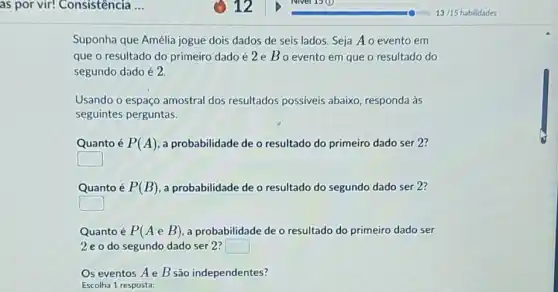 as por vir! Consistência ..
Suponha que Amélia jogue dois dados de seis lados. Seja Ao evento em
que o resultado do primeiro dado é 2 e Bo evento em que o resultado do
segundo dado é 2.
Usando o espaço amostral dos resultados possiveis abaixo, responda às
seguintes perguntas.
Quanto é P(A) a probabilidade de o resultado do primeiro dado ser 2?
square 
Quanto é P(B) a probabilidade de o resultado do segundo dado ser 2?
square 
Quanto é P(AeB) a probabilidade de o resultado do primeiro dado ser
2 e o do segundo dado ser 2? square 
Os eventos Ae B são independentes?
Escolha 1 resposta: