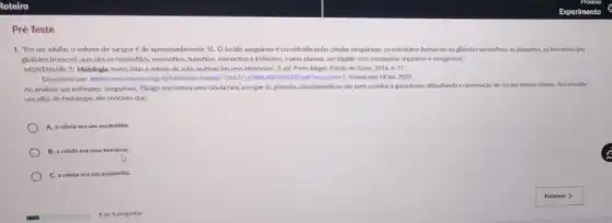 Pré Teste
1. "Em um adulto, o volume do sangue é de aproximadamente 5L.0 tecido sanguineo é constituido pelas células sanguineas: 05 entrócitos themácias ou glóbulos vermelhosl, as plaquetas, os leucócitos (ou
glóbulos brancos), que sào os neutrófilos, eosinofilos, basóflos monócitos e linfócitos, e pelo plasma, um liquido com compostos orgânicos e inorgânicos".
MONTANARI, T. Histologia texto atlas e roteiro de aulas práticas (recurso eletronico)3. ed. Porto Alegre Edição do Autor, 2016.D. 77.
Disponivel em: https://www.Jume.ufrgs.br/bitstream handle/10183/1479861 Acesso em: 18 jan 2020.
Ao analisar um esfregaço sanguineo, Thiago encontrou uma célula rara, em que os granulos citoplasmáticos sắc bem corados e granulosos.dificultando a observação do núcleo dessas células. Ao consultar
um atlas de histologia ele concluiu que:
A. a celula era um neutrófilo:
B. a célula era uma hemácla;
C. a celula era um eosinéfilo