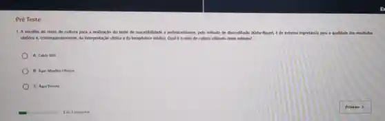 Pré Teste
1. A escolha do melo de cultura para a realização do teste de suscetibilidade a a antimicrobianos, pelo método de disco-difusão (Kirby-Bauer),é de extrema im importancla para a qualidade dos resultados
obtidos e, consequentemente da interpretação clinica e da terapêutica médica. Qual é o melo de cultura utilizado neste método?
A. Caldo BHI
B. Agar Mueller-Hinton
C. Agar Batata
glasshouse	1 de 5 pereuntas