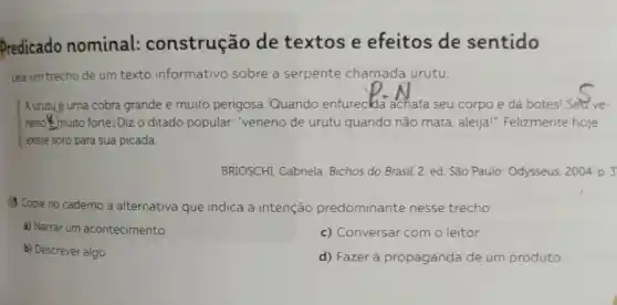 Predicado nominal:construção de textos e efeitos de sentido
Leia um trecho de um texto informativo sobre a serpente chamada urutu.
Aurutué uma cobra grande e muito perigosa Quando enfurecida achata seu corpo e dá botes! Setve-
neno muito forte: Diz o ditado popular. "veneno de urutu quando não mata, aleija!"Felizmente hoje
exste soro para sua picada.
BRIOSCHI, Gabriela. Bichos do Brasil. 2. ed São Paulo: Odysseus, 2004 D. 3
Copie no caderno a alternativa que indica a intenção predominante nesse trecho.
a) Narrar um acontecimento.
c) Conversar com o leitor.
b) Descrever algo.
d) Fazer a propaganda de um produto.