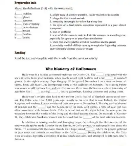 Preparation tank
Match the definitions (1-8) with the words (a-h):
known tradition
ghosts
costumes
d.more trick-or-treating
c	jack-o-lanterns
f. mus harvest
B. ....... bonfires
h. deities
1. a light made of a hollow pumpkin, inside which there is a candle
2. a large fire that is made outside
3. something that people have done for a long time
4. the spirit of a dead person, sometimes represented as a pale.almost
transparent
5. gods or goddesses
6. a set of clothes worn in order to look like someone or something else,
especially for a party or as part of an entertainment
7. when fruit and vegetables are taken from trees and the ground
8. an activity in which children dress up as magical or frightening creatures
and visit people's homes to ask for sweets
Reading
Read the text and complete with the words from the previous activity
The history of Halloween
Halloween is a holiday celebrated each year on October 31. The square  originated with the
ancient Celtic festival of Samhain, when people would light bonfires and wear square  to ward off
ghosts. In the eighth century, Pope Gregory III designated November I as a time to honor all
saints. Soon, All Saints Day incorporated some of the traditions of Samhain The evening before
was known as All Hallows Eve, and later Halloween. Over time, Halloween evolved into a day of
activities like square  , carving square  , festive gatherings, donning costumes and eating treats.
Halloween's origins date back to the ancient Celtie festival of Samhain (pronounced sow.
in). The Celts, who lived 2,000 years ago.mostly in the area that is now Ireland the United
Kingdom and northern France ce, celebrated their new year on November 1. This day marked the end
of summer and the square  and the beginning of the dark, cold winter.a time of year that was
often associated with human death. Celts believed that on the night before the new year, the
boundary between the worlds of the living and the dead became blurred.On the night of October
31, they celebrated Samhain.when it was believed that the square  of the dead returned to earth.
In addition to causing trouble and damaging crops Celts thought that the presence of the
otherworldly spirits made it easier for the Druids.or Celtic priests, to make predictions about the
future. To commemorate the event, Druids built huge sacred square  , where the people gathered
to burn crops and animals as sacrifices to the Celtic square  During g the celebration, the Celts
wore costumes, typically consisting of animal heads and skins, and attempted to tell each other's
fortunes.