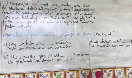 A preporicáo "on "pode ser usada para dias da simana, datas especificas e dias respeciais Como "on new hears's day". Usamos: "on menday", "on my birthday", "on Halloween", "on fuly 15 % , e para uma parte de um dia específico Como" on friday evining".
1. Complete on fases com as respocices de tempo: (im, on, at) a I my birthday in september.
clue alwaus meet meu aniversário é'em ritembro
os) She umally gos to led 11:00 p.m
La grandente sra dosmin à 23:00