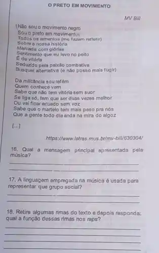 PRETO EM MOVIMENTO
MV Bill
(Não souo movimento negro	usoney
Souo preto em movimentu
Todcs os lamentos (me fazem refletir)
Sobre a nossa história
Marcada com glórias
Sentimento que eu levo no peito
E de vitória
Seduzido pela paixão combativa
Busquei altemativa (e não posso mais fugir)
Da militância sou refém
Quem conhece vem
Sabe que não tem vitória sem suor
Se liga só, tem que ser duas vezes melhor
Ou vai ficar acuado sem voz
Sabe que o martelo tem mais peso pra nós
Que a gente todo dia anda na mira do algoz
[...]
https://www.letras mus.br/mv -bill/630304/
16. Qual a mensagem principal apresentada pela
música?
__
17. A linguagem empregada na música é usada para
representar que grupo social?
__
18. Retire algumas rimas do texto e depois responda:
qual a função dessas rimas nos raps?
__