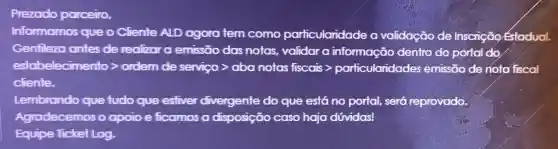 Prezado parceiro,
Informamos que o Cliente ALD agora tem como particularidade a validação de Inscrição Estadual.
Gentileza antes de realizar a emissão das notas, validar a informação dentro do portal do
ethelektmonth proteinservisportanopolisister-poton-underst-sementa-pro
cliente.
Lembrando que tudo que esfiver divergente do que está no portal, será reprovado
Agradecemos o apoio e ficamos a disposição caso haja dóvidas!
Equipe Ticket Log,