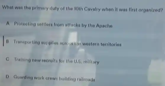 What was the primary duty of the 10th Cavalry when it was first organized?
A Proteoting nettlers from attacks by the Apache
B Transporting supplies across the western territories
C Training new recruits for the U.S, millitary
D Guarding work orew bullding rallroads