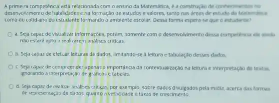 A primeira competência está relacionada com o ensino da Matemática, é a construção de conheciment
desenvolvimento de habilidades e na formação de estudos e valores tanto nas areas de estudo da Matematica
como do cotidiano do estudante formando o ambiente escolar. Dessa forma espera-se que e estudante?
a. Seja capaz de visualizar informaçóes, porém somente com o desenvolvimento dessa competencia cie ainda
nǎo estará apto a realizarem análises criticas.
b. Seja capaz de efetuar leituras de dados limitando-se à leitura e tabulação desses dados
c. Seja capaz de apenas a importância da contextualização na leitura e interpretação de textos.
Ignorando a Interpretação de gráficos e tabelas.
d. Seja capaz de realizar anallses criticas, por exemplo sobre dados divulgados pela midia, acerca das formas
de representação de dados quanto a veracidade e taxas de crescimento.