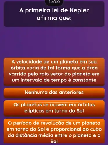 A primeira lei de Kepler
afirma que:
A velocidade de um planeta em sua
órbita varia de tal forma que a área
varrida pelo raio vetor do planeta em
um intervalo de tempo é constante
Nenhuma das anteriores
s planetas se movem em orbitas
elípticas em torno do Sol
período de revolução de um planeta
em torno do Sol é proporcion al ao cubo