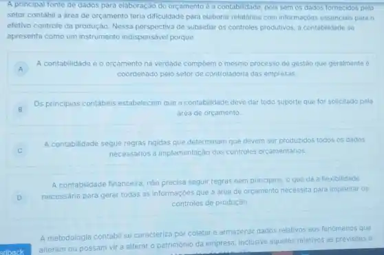 A principal fonte de dados para elaboração do orçamento é a contabilidade, pois sem os dados fornecidos pelo
setor contábil a área de orçamento teria dificuldade para elaborar relatórios com informaçōes essenciais para 0
efetivo controle da produção. Nessa perspectiva de subsidiar os controles produtivos, a contabilidade se
apresenta como um instrumento indispensável porque
A
A contabilidade e o orçamento na verdade compôem o mesmo processo de gestảo que geralmente é
A
coordenado pelo setor de controladoria das empresas.
B
Os principios contábeis estabelecem que a contabilidade deve dar todo suporte que for solicitado pela
B	área de orçamento.
C
A contabilidade segue regras rigidas que determinam que devem ser produzidos todos os dados
necessários à implementação dos controles orçamentários.
A contabilidade financeira, não precisa seguir regras nem principios, o que dá a flexibilidade
D
necessária para gerar todas as informações que a área de orçamento necessita para implantar os
controles de produção.
A metodologia contábi se caracteriza por coletar e armazenar dados relativos aos fenomenos que
edback
alteram ou possam vir a alterar o patrimônio
da empresa, inclusive aqueles relativos ás previsoes e