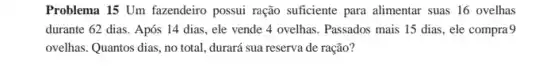 Problema 15 Um fazendeiro possui ração suficiente para alimentar suas 16 ovelhas
durante 62 dias. Após 14 dias, ele vende 4 ovelhas. Passados mais 15 dias, ele compra9
ovelhas. Quantos dias, no total, durará sua reserva de ração?