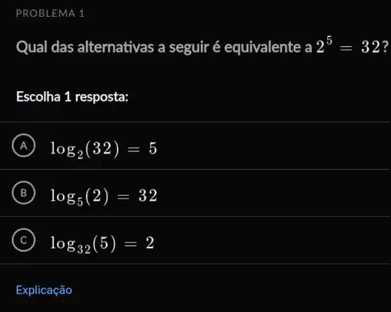 PROBLEMA 1
Qual das alternativas a seguir é equivalente a 2^5=32 ?
Escolha 1 resposta:
A log_(2)(32)=5 A
B log_(5)(2)=32
C log_(32)(5)=2