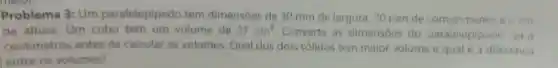 Problema 3: Um paralelepipedo tem dimensoes de 30 mm de largura 70 mm de comprimente ezem
de altura . Um cubo tem um volume de 27cm^3
Converta as dimensōes do paralelepip ado on a
centimetros antes de calcular OS volumes Qual dos dois solidos tem maior volume equale a diferenca
entre os volumes?