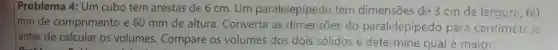 Problema 4: Um cubo tem arestas de 6 cm . Um paralelepípedo tem dimensões de 3 cm de largura , 60
Imm de comprimento e 60 mm de altura . Converta as dimensões do paralelepípedo para centimetr >;
I antes de calcular os volumes . Compare os volumes dos dois solidos e determine qual é maior.