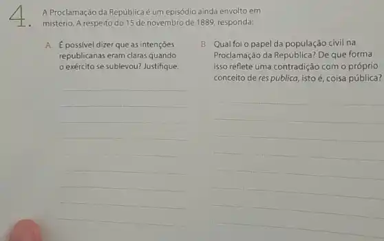 A Proclamação da Repúblicaé um episódio ainda envolto em
mistério. A respeito do 15 de novembro de 1889, responda:
A. É possivel dizer que as intenções
republicanas eram claras quando
exército se sublevou?Justifique.
__
B. Qual foi o papel da população civil na
Proclamação da República? De que forma
isso reflete uma contradição com o próprio
conceito de res publica isto é, coisa pública?
__