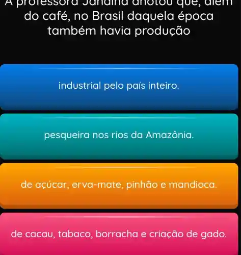 A profes sora Jar roma anotou que, diem
do café, n o Br asil daquela epoca
também havia produção
industrial pelo país inteiro.
pesqueira nos rios da Amazônia.
de açúcar , erva-mate , pinhão e mandioca.
de cacau , tabaco borracha e criação de gado.